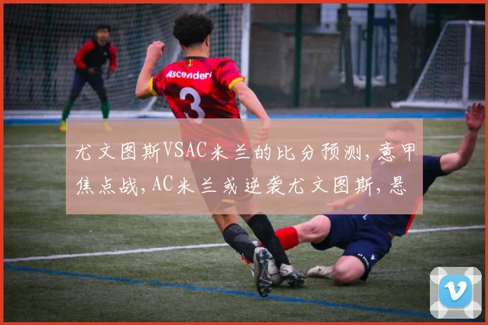 尤文图斯VSAC米兰的比分预测,意甲焦点战,AC米兰或逆袭尤文图斯,悬念再起,一触即发